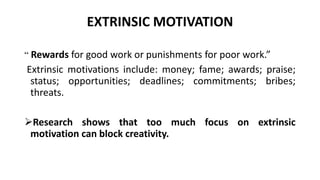 EXTRINSIC MOTIVATION
“ Rewards for good work or punishments for poor work.”
Extrinsic motivations include: money; fame; awards; praise;
status; opportunities; deadlines; commitments; bribes;
threats.
Research shows that too much focus on extrinsic
motivation can block creativity.
 