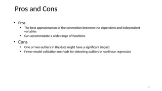 • Pros
• The best approximation of the connection between the dependent and independent
variables
• Can accommodate a wide range of functions
• Cons
• One or two outliers in the data might have a significant impact
• Fewer model validation methods for detecting outliers in nonlinear regression
Pros and Cons
12
 
