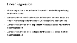 Linear Regression
• Linear Regression is a fundamental statistical method for predicting
continuous values.
• It models the relationship between a dependent variable (label) and
one or more independent variables (features) using a straight line.
• A model with two or more dependent variables is called multivariate
linear regression
• A model with two or more independent variables is called multiple
linear regression
2
 