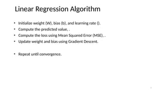 • Initialize weight (W), bias (b), and learning rate ().
• Compute the predicted value, .
• Compute the loss using Mean Squared Error (MSE), .
• Update weight and bias using Gradient Descent.
• Repeat until convergence.
Linear Regression Algorithm
7
 