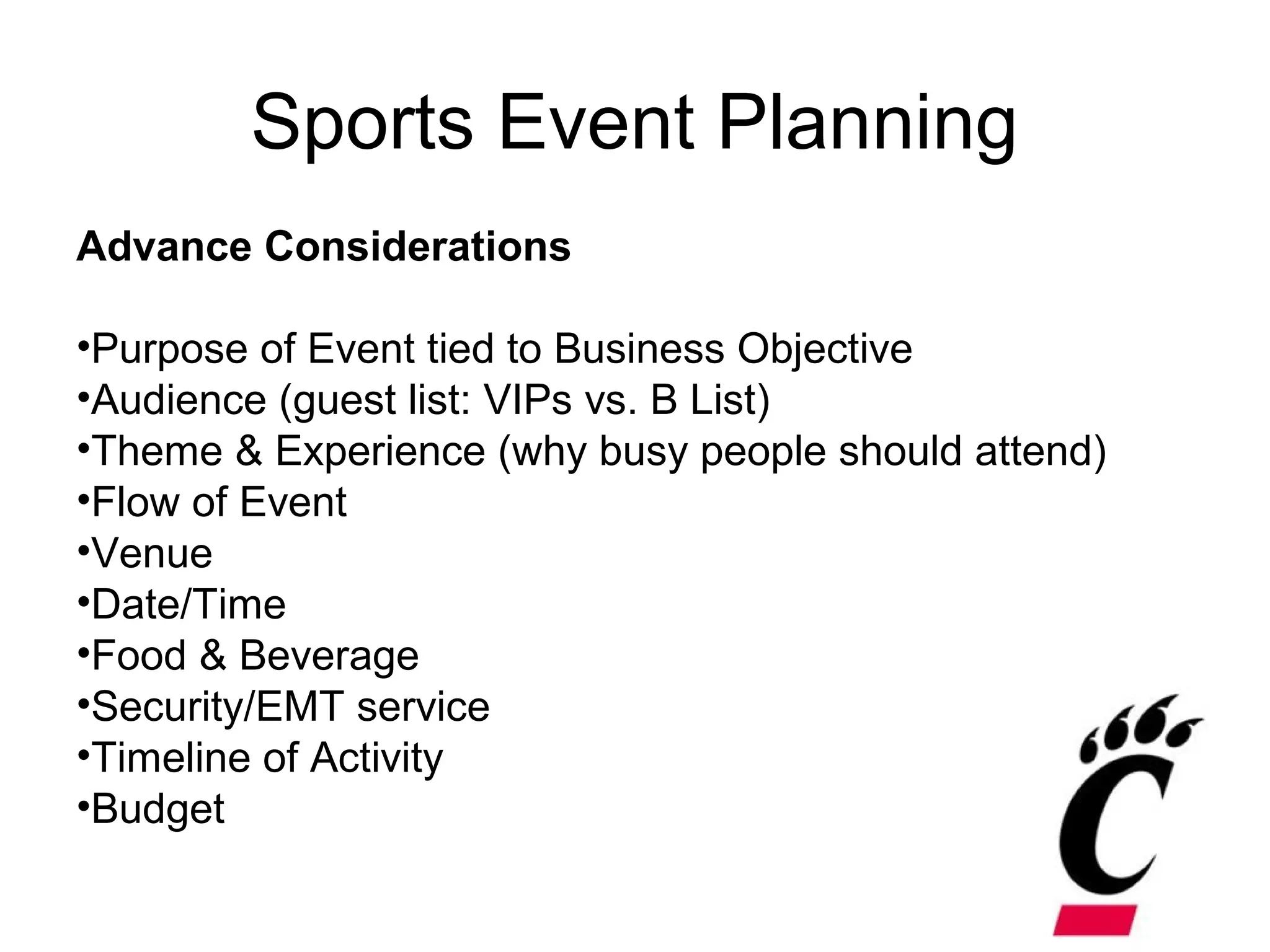 Sports Event Planning
Advance Considerations
•Purpose of Event tied to Business Objective
•Audience (guest list: VIPs vs. B List)
•Theme & Experience (why busy people should attend)
•Flow of Event
•Venue
•Date/Time
•Food & Beverage
•Security/EMT service
•Timeline of Activity
•Budget
 