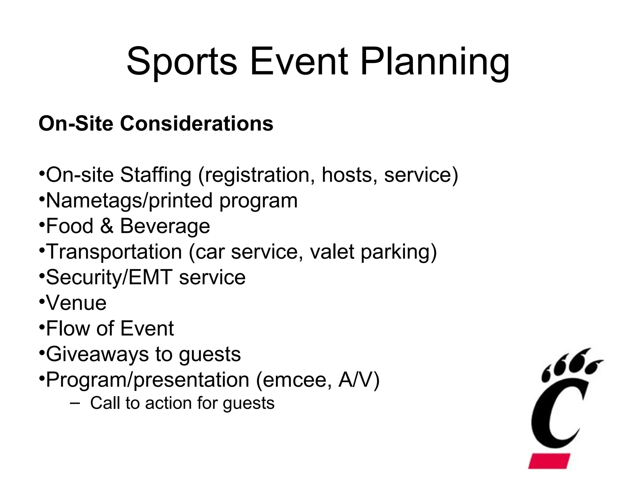 Sports Event Planning
On-Site Considerations
•On-site Staffing (registration, hosts, service)
•Nametags/printed program
•Food & Beverage
•Transportation (car service, valet parking)
•Security/EMT service
•Venue
•Flow of Event
•Giveaways to guests
•Program/presentation (emcee, A/V)
– Call to action for guests
 