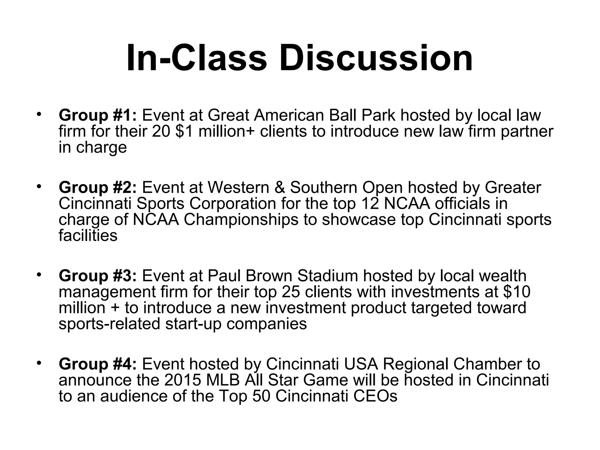 In-Class Discussion
• Group #1: Event at Great American Ball Park hosted by local law
firm for their 20 $1 million+ clients to introduce new law firm partner
in charge
• Group #2: Event at Western & Southern Open hosted by Greater
Cincinnati Sports Corporation for the top 12 NCAA officials in
charge of NCAA Championships to showcase top Cincinnati sports
facilities
• Group #3: Event at Paul Brown Stadium hosted by local wealth
management firm for their top 25 clients with investments at $10
million + to introduce a new investment product targeted toward
sports-related start-up companies
• Group #4: Event hosted by Cincinnati USA Regional Chamber to
announce the 2015 MLB All Star Game will be hosted in Cincinnati
to an audience of the Top 50 Cincinnati CEOs
 