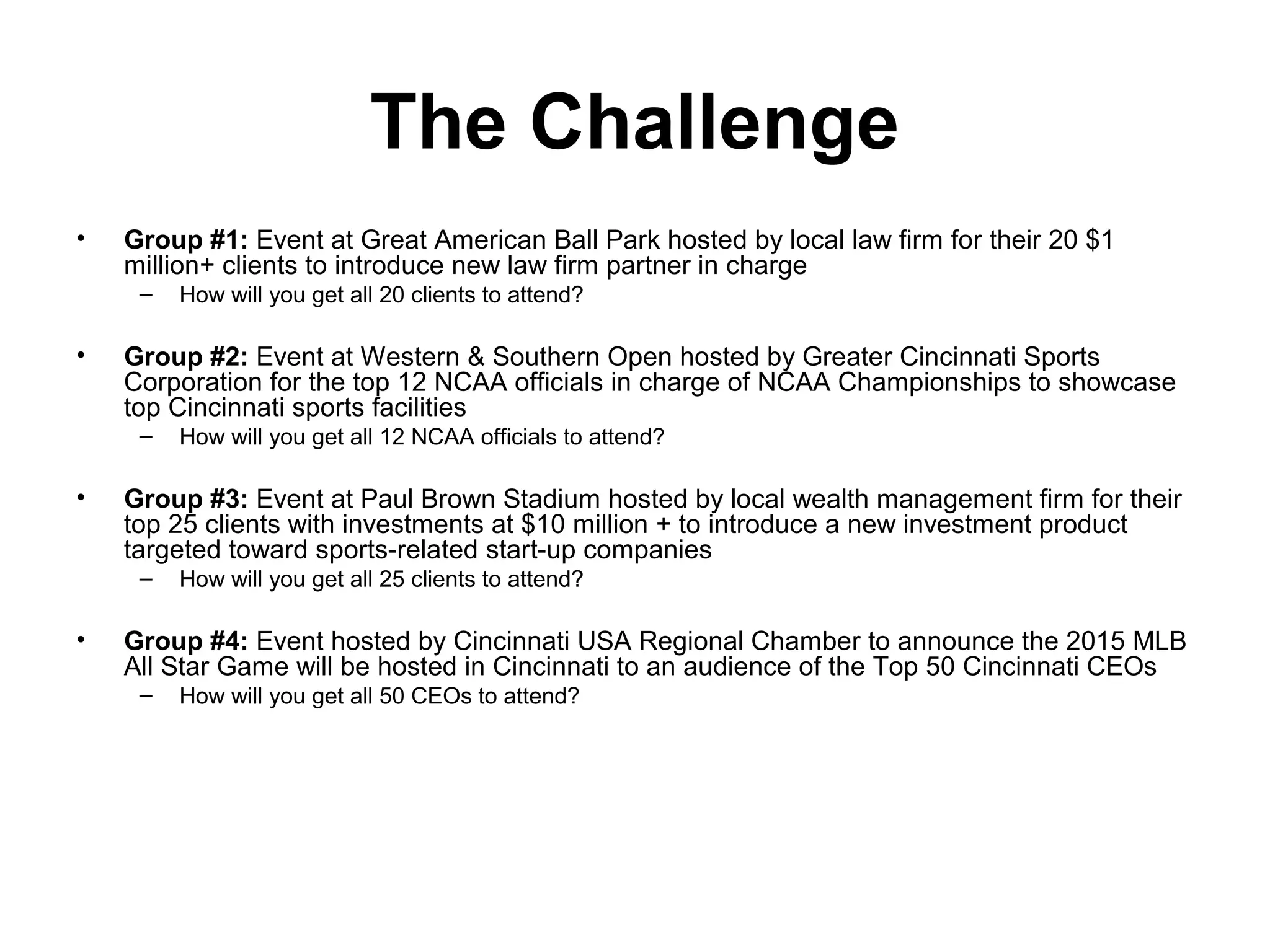 The Challenge
• Group #1: Event at Great American Ball Park hosted by local law firm for their 20 $1
million+ clients to introduce new law firm partner in charge
– How will you get all 20 clients to attend?
• Group #2: Event at Western & Southern Open hosted by Greater Cincinnati Sports
Corporation for the top 12 NCAA officials in charge of NCAA Championships to showcase
top Cincinnati sports facilities
– How will you get all 12 NCAA officials to attend?
• Group #3: Event at Paul Brown Stadium hosted by local wealth management firm for their
top 25 clients with investments at $10 million + to introduce a new investment product
targeted toward sports-related start-up companies
– How will you get all 25 clients to attend?
• Group #4: Event hosted by Cincinnati USA Regional Chamber to announce the 2015 MLB
All Star Game will be hosted in Cincinnati to an audience of the Top 50 Cincinnati CEOs
– How will you get all 50 CEOs to attend?
 