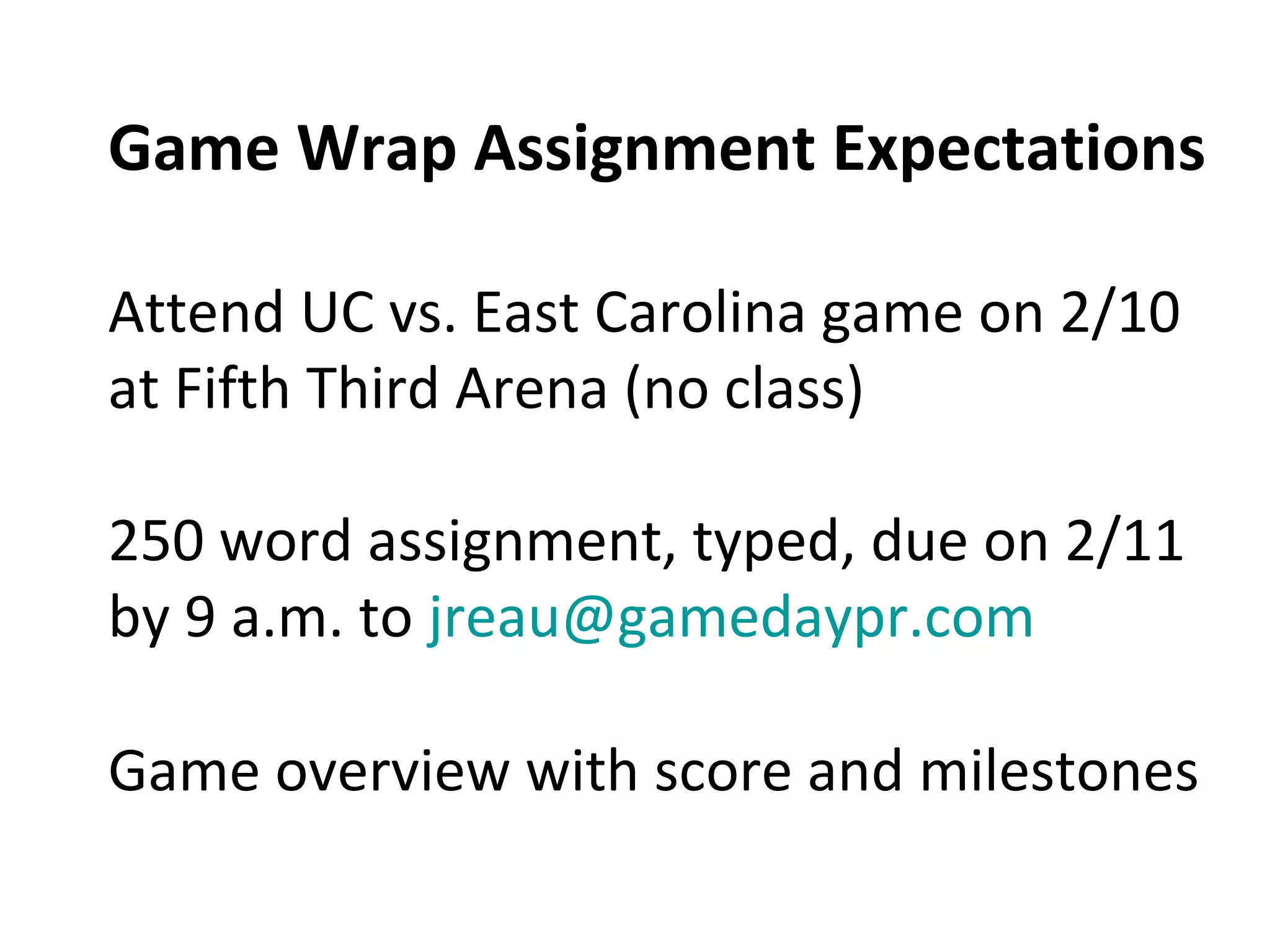 Game Wrap Assignment Expectations
Attend UC vs. East Carolina game on 2/10
at Fifth Third Arena (no class)
250 word assignment, typed, due on 2/11
by 9 a.m. to jreau@gamedaypr.com
Game overview with score and milestones
 