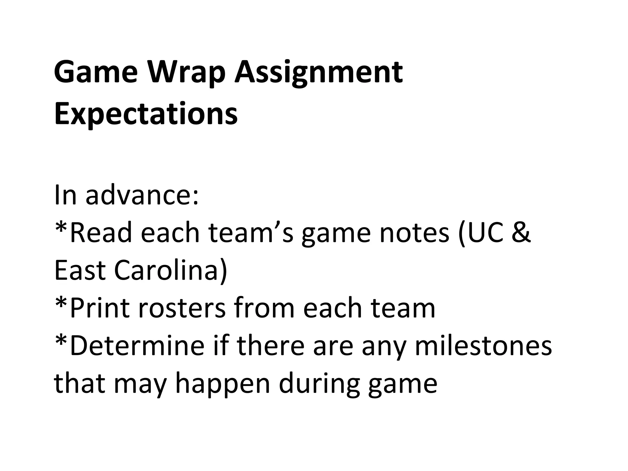 Game Wrap Assignment
Expectations
In advance:
*Read each team’s game notes (UC &
East Carolina)
*Print rosters from each team
*Determine if there are any milestones
that may happen during game
 