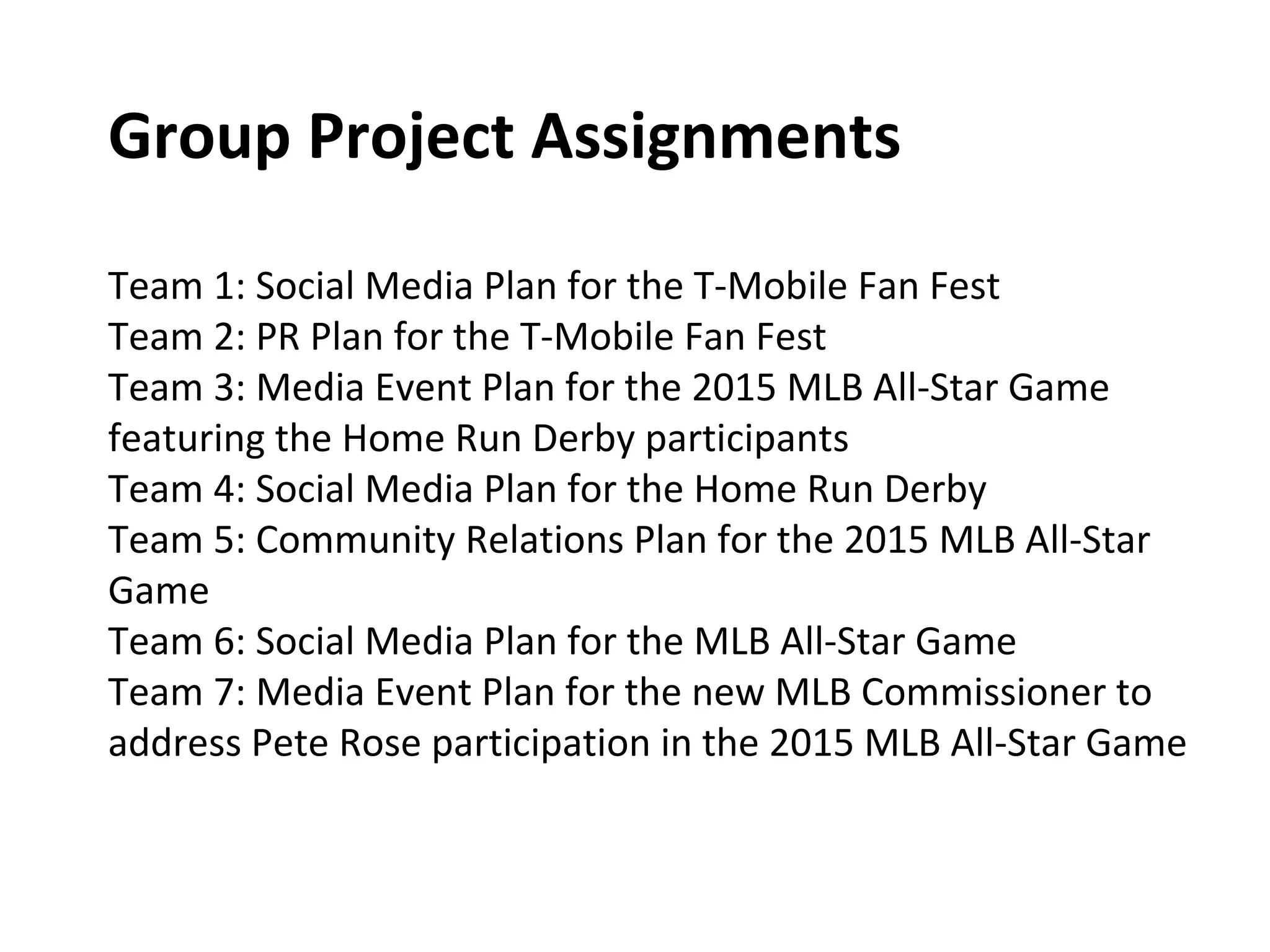 Group Project Assignments
Team 1: Social Media Plan for the T-Mobile Fan Fest
Team 2: PR Plan for the T-Mobile Fan Fest
Team 3: Media Event Plan for the 2015 MLB All-Star Game
featuring the Home Run Derby participants
Team 4: Social Media Plan for the Home Run Derby
Team 5: Community Relations Plan for the 2015 MLB All-Star
Game
Team 6: Social Media Plan for the MLB All-Star Game
Team 7: Media Event Plan for the new MLB Commissioner to
address Pete Rose participation in the 2015 MLB All-Star Game
 