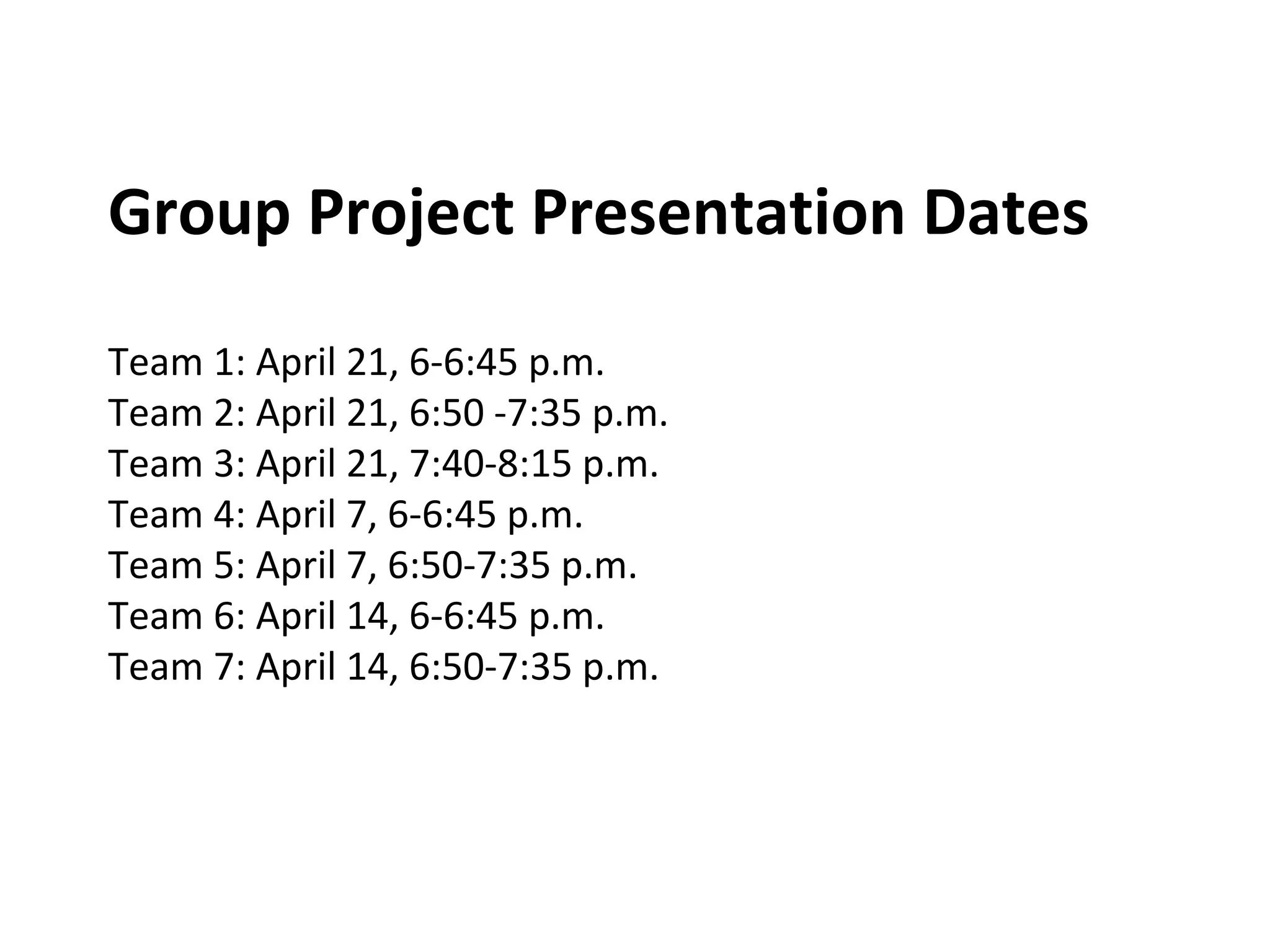 Group Project Presentation Dates
Team 1: April 21, 6-6:45 p.m.
Team 2: April 21, 6:50 -7:35 p.m.
Team 3: April 21, 7:40-8:15 p.m.
Team 4: April 7, 6-6:45 p.m.
Team 5: April 7, 6:50-7:35 p.m.
Team 6: April 14, 6-6:45 p.m.
Team 7: April 14, 6:50-7:35 p.m.
 