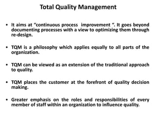 Total Quality Management
• It aims at “continuous process improvement “. It goes beyond
documenting processes with a view to optimizing them through
re-design.
• TQM is a philosophy which applies equally to all parts of the
organization.
• TQM can be viewed as an extension of the traditional approach
to quality.
• TQM places the customer at the forefront of quality decision
making.
• Greater emphasis on the roles and responsibilities of every
member of staff within an organization to influence quality.
 