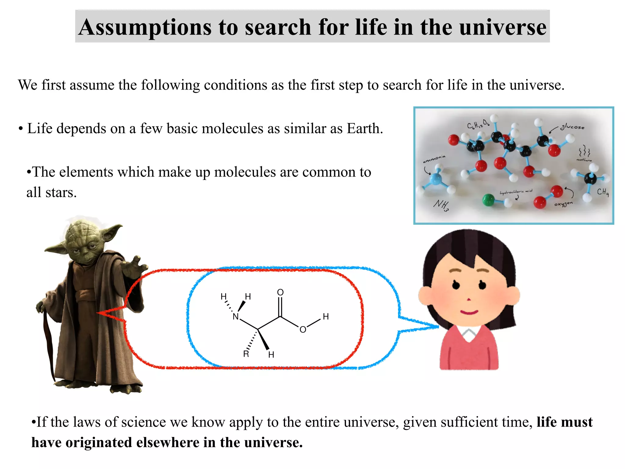Assumptions to search for life in the universe
We first assume the following conditions as the first step to search for life in the universe.
• Life depends on a few basic molecules as similar as Earth.
•The elements which make up molecules are common to
all stars.
•If the laws of science we know apply to the entire universe, given sufficient time, life must
have originated elsewhere in the universe.
 