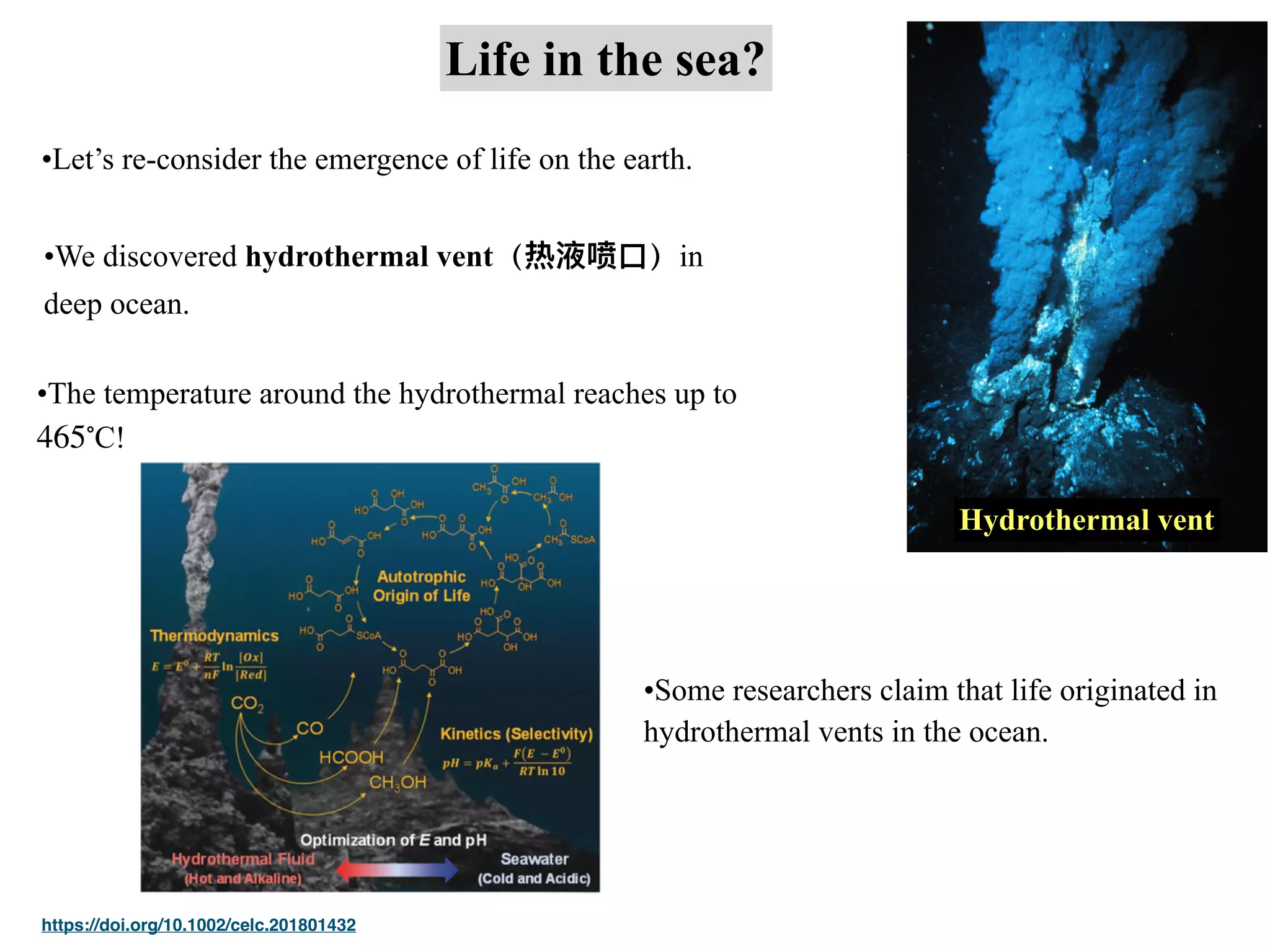 Life in the sea?
•Let’s re-consider the emergence of life on the earth.
•We discovered hydrothermal vent（热液喷⼝）in
deep ocean.
Hydrothermal vent
•The temperature around the hydrothermal reaches up to
!
465∘
C
https://doi.org/10.1002/celc.201801432
•Some researchers claim that life originated in
hydrothermal vents in the ocean.
 
