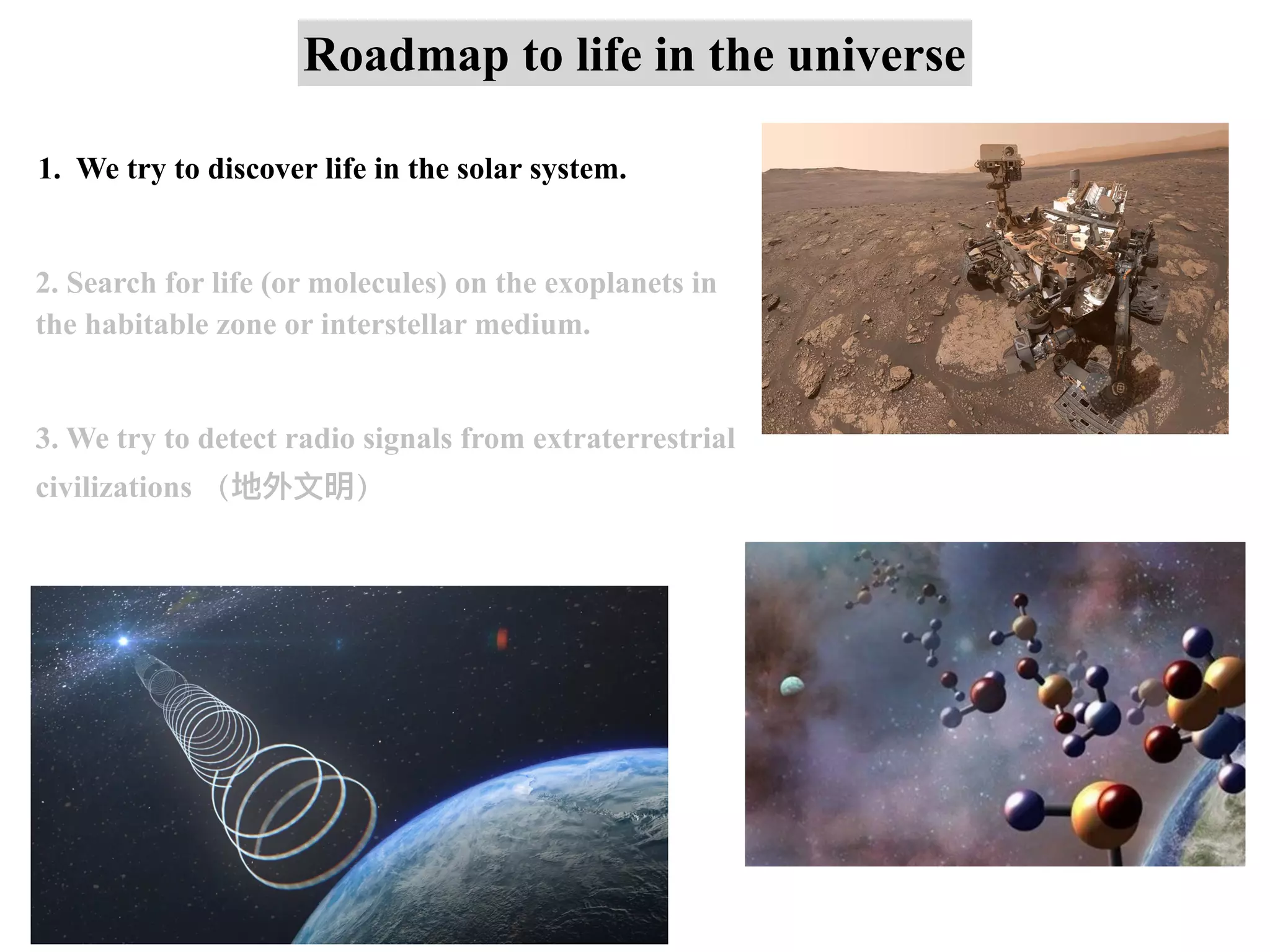 Roadmap to life in the universe
1. We try to discover life in the solar system.
2. Search for life (or molecules) on the exoplanets in
the habitable zone or interstellar medium.
3. We try to detect radio signals from extraterrestrial
civilizations （地外⽂明）
 