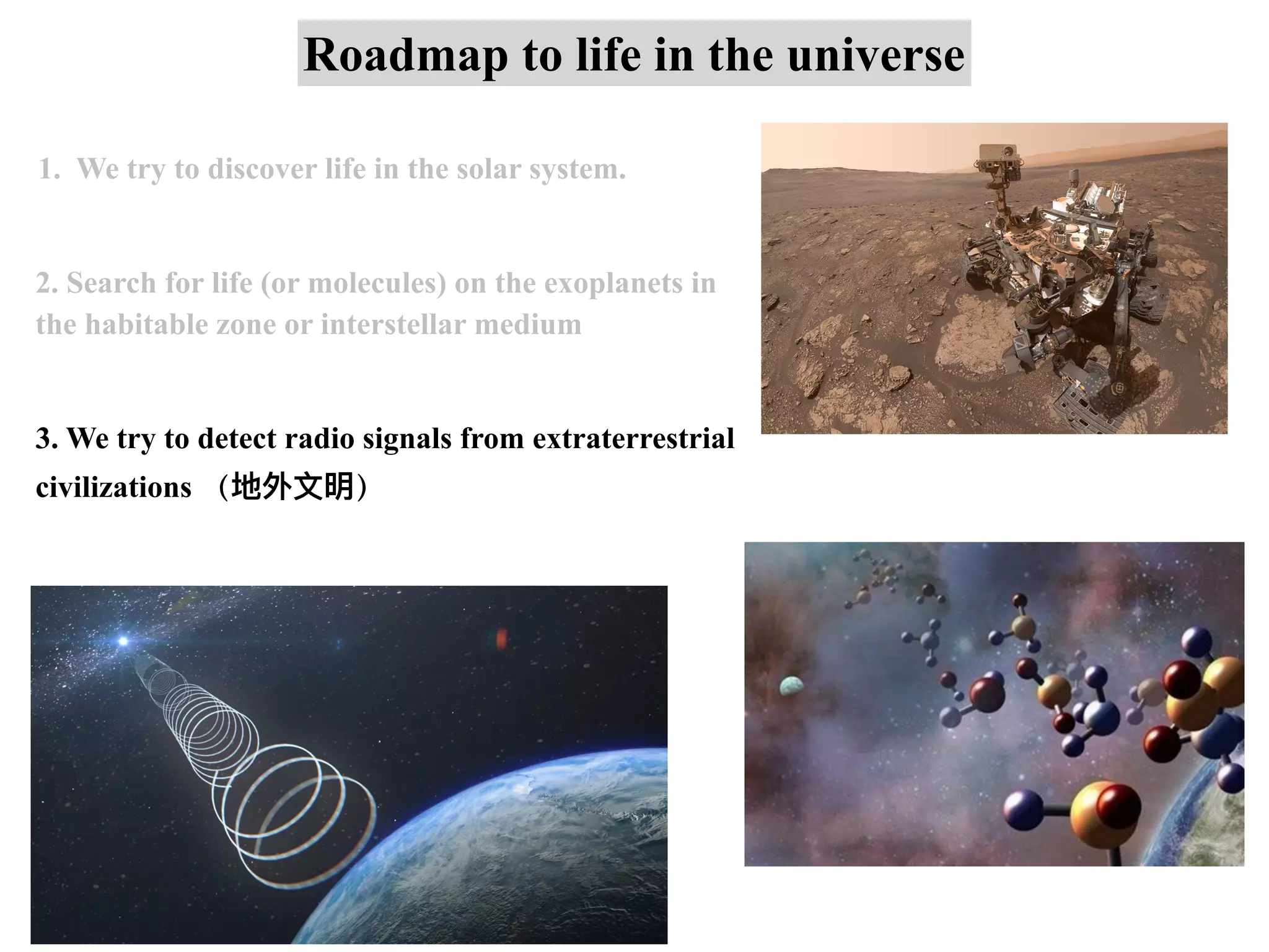 Roadmap to life in the universe
1. We try to discover life in the solar system.
2. Search for life (or molecules) on the exoplanets in
the habitable zone or interstellar medium
3. We try to detect radio signals from extraterrestrial
civilizations （地外⽂明）
 