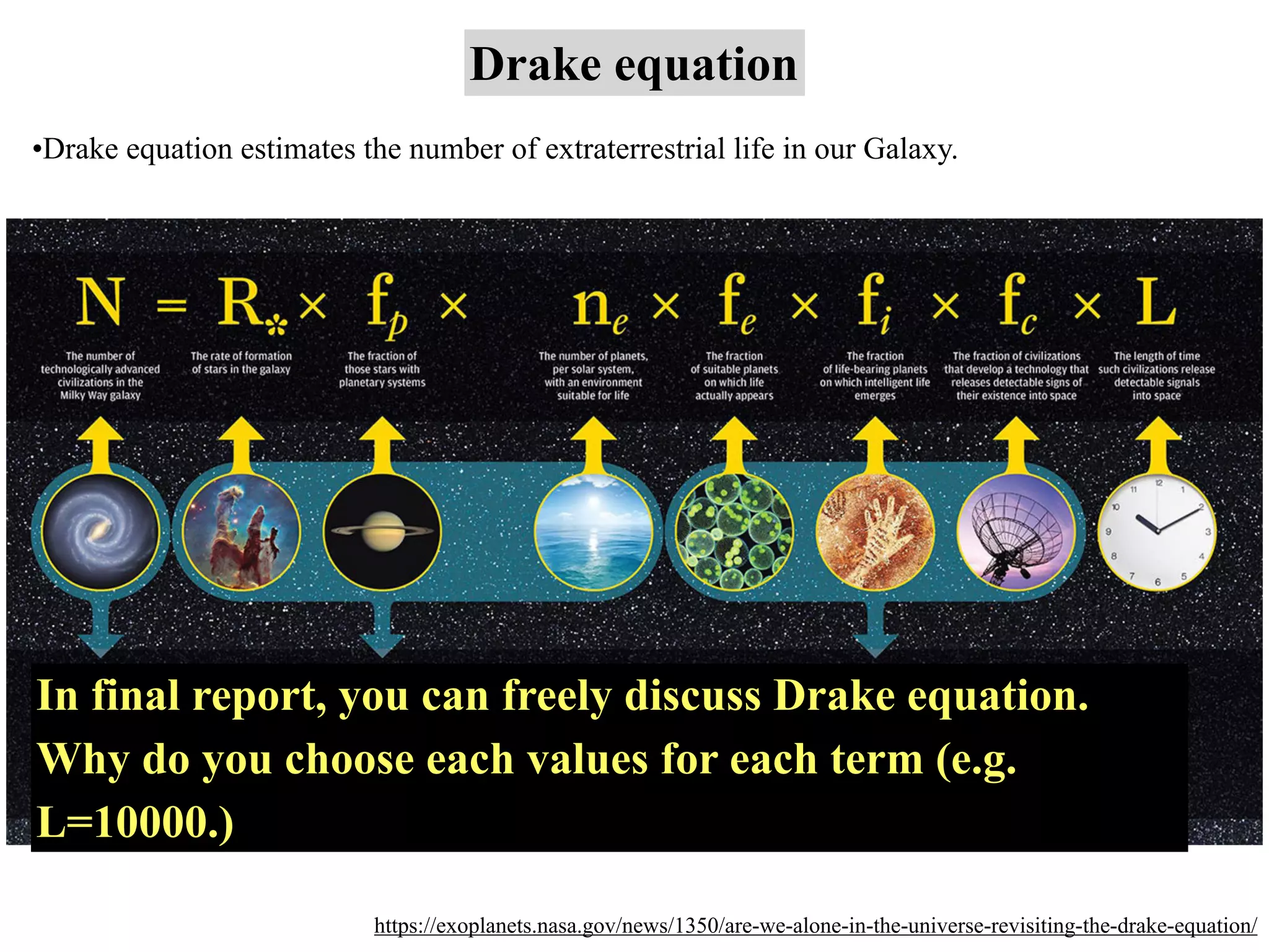 Drake equation
https://exoplanets.nasa.gov/news/1350/are-we-alone-in-the-universe-revisiting-the-drake-equation/
•Drake equation estimates the number of extraterrestrial life in our Galaxy.
In final report, you can freely discuss Drake equation.
Why do you choose each values for each term (e.g.
L=10000.)
 
