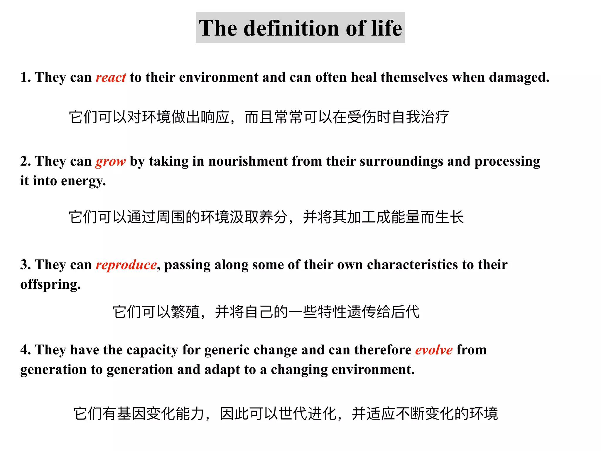 1. They can react to their environment and can often heal themselves when damaged.
The definition of life
2. They can grow by taking in nourishment from their surroundings and processing
it into energy.
3. They can reproduce, passing along some of their own characteristics to their
offspring.
4. They have the capacity for generic change and can therefore evolve from
generation to generation and adapt to a changing environment.
它们可以对环境做出响应，⽽且常常可以在受伤时⾃我治疗
它们可以通过周围的环境汲取养分，并将其加⼯成能量⽽⽣⻓
它们可以繁殖，并将⾃⼰的⼀些特性遗传给后代
它们有基因变化能⼒，因此可以世代进化，并适应不断变化的环境
 