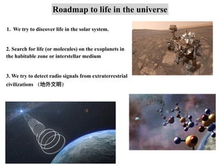 Roadmap to life in the universe
1. We try to discover life in the solar system.
2. Search for life (or molecules) on the exoplanets in
the habitable zone or interstellar medium
3. We try to detect radio signals from extraterrestrial
civilizations （地外⽂明）
 