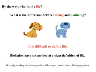 By the way, what is the life?
What is the difference between living and nonliving?
It is difficult to define life.
Biologists have not arrived at a clear definition of life.
Generally speaking, scientists regard the following as characteristics of living organisms.
 