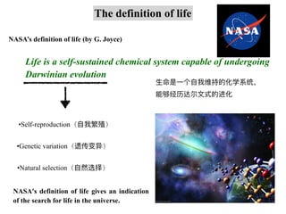 NASA’s definition of life (by G. Joyce)
The definition of life
Life is a self-sustained chemical system capable of undergoing
Darwinian evolution
⽣命是⼀个⾃我维持的化学系统，
能够经历达尔⽂式的进化
•Self-reproduction（⾃我繁殖）
•Genetic variation（遗传变异）
•Natural selection（⾃然选择）
NASA's definition of life gives an indication
of the search for life in the universe.
 