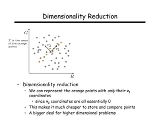 Dimensionality Reduction




• Dimensionality reduction
   – We can represent the orange points with only their v1
     coordinates
      • since v2 coordinates are all essentially 0
   – This makes it much cheaper to store and compare points
   – A bigger deal for higher dimensional problems
 