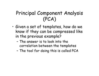 Principal Component Analysis
              (PCA)
• Given a set of templates, how do we
  know if they can be compressed like
  in the previous example?
  – The answer is to look into the
    correlation between the templates
  – The tool for doing this is called PCA
 