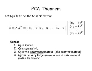 PCA Theorem
Let Q = X XT be the N2 x N2 matrix:




   Notes:
     1. Q is square
     2. Q is symmetric
     3. Q is the covariance matrix [aka scatter matrix]
     4. Q can be very large (remember that N2 is the number of
         pixels in the template)
 