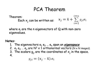 PCA Theorem
  Theorem:
       Each xj can be written as:

  where ei are the n eigenvectors of Q with non-zero
  eigenvalues.

Notes:
  1. The eigenvectors e1 e2 … en span an eigenspace
  2. e1 e2 … en are N2 x 1 orthonormal vectors (N x N images).
  3. The scalars gji are the coordinates of xj in the space.
  4.
 
