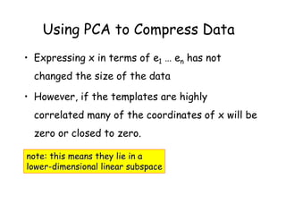 Using PCA to Compress Data
• Expressing x in terms of e1 … en has not
  changed the size of the data

• However, if the templates are highly
  correlated many of the coordinates of x will be
  zero or closed to zero.

note: this means they lie in a
lower-dimensional linear subspace
 