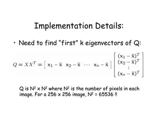 Implementation Details:

• Need to find “first” k eigenvectors of Q:




  Q is N2 x N2 where N2 is the number of pixels in each
  image. For a 256 x 256 image, N2 = 65536 !!
 