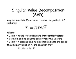 Singular Value Decomposition
               (SVD)
Any m x n matrix X can be written as the product of 3
matrices:



Where:
• U is m x m and its columns are orthonormal vectors
• V is n x n and its columns are orthonormal vectors
• D is m x n diagonal and its diagonal elements are called
the singular values of X, and are such that:
            1 ¸ 2 ¸ … n ¸ 0
 