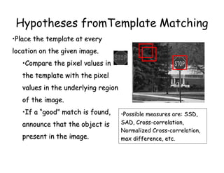 Hypotheses fromTemplate Matching
•Place the template at every
location on the given image.
   •Compare the pixel values in
   the template with the pixel
   values in the underlying region
   of the image.
   •If a “good” match is found,      •Possible measures are: SSD,
   announce that the object is       SAD, Cross-correlation,
                                     Normalized Cross-correlation,
   present in the image.             max difference, etc.
 