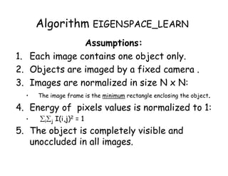 Algorithm EIGENSPACE_LEARN
               Assumptions:
1. Each image contains one object only.
2. Objects are imaged by a fixed camera .
3. Images are normalized in size N x N:
  •   The image frame is the minimum rectangle enclosing the object.

4. Energy of pixels values is normalized to 1:
  •   ij I(i,j)2 = 1
5. The object is completely visible and
   unoccluded in all images.
 
