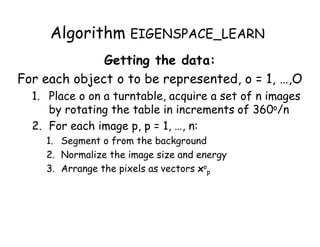 Algorithm EIGENSPACE_LEARN
              Getting the data:
For each object o to be represented, o = 1, …,O
  1. Place o on a turntable, acquire a set of n images
     by rotating the table in increments of 360o/n
  2. For each image p, p = 1, …, n:
    1. Segment o from the background
    2. Normalize the image size and energy
    3. Arrange the pixels as vectors xop
 