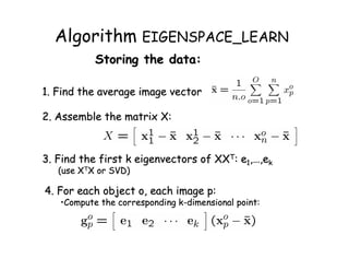 Algorithm EIGENSPACE_LEARN
           Storing the data:

1. Find the average image vector

2. Assemble the matrix X:



3. Find the first k eigenvectors of XXT: e1,…,ek
   (use XTX or SVD)

4. For each object o, each image p:
   •Compute the corresponding k-dimensional point:
 