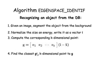 Algorithm EIGENSPACE_IDENTIF
        Recognizing an object from the DB:

1. Given an image, segment the object from the background

2. Normalize the size an energy, write it as a vector i
3. Compute the corresponding k-dimensional point:




4. Find the closest gop k-dimensional point to g
 