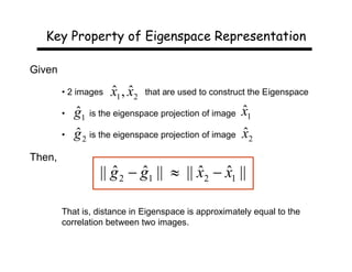 Key Property of Eigenspace Representation

Given

        • 2 images   ˆ ˆ
                     x1 , x2   that are used to construct the Eigenspace

        •   ˆ                                         ˆ
            g1 is the eigenspace projection of image x1
        •   ˆ                                         ˆ
            g 2 is the eigenspace projection of image x2
Then,
                  || g 2  g1 ||  || x2  x1 ||
                     ˆ     ˆ          ˆ ˆ

        That is, distance in Eigenspace is approximately equal to the
        correlation between two images.
 