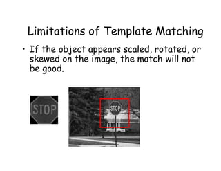 Limitations of Template Matching
• If the object appears scaled, rotated, or
  skewed on the image, the match will not
  be good.
 