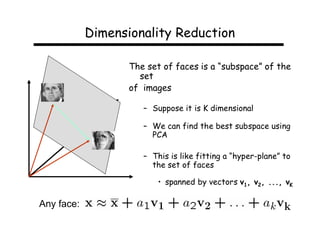 Dimensionality Reduction

                   The set of faces is a “subspace” of the
                     set
                   of images

                      – Suppose it is K dimensional

                      – We can find the best subspace using
                        PCA

                      – This is like fitting a “hyper-plane” to
                        the set of faces

                          • spanned by vectors v1, v2, ..., vK

Any face:
 