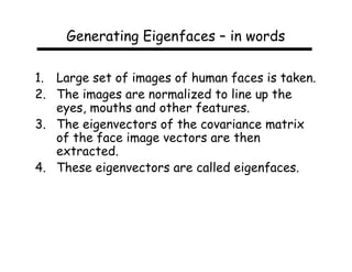 Generating Eigenfaces – in words

1. Large set of images of human faces is taken.
2. The images are normalized to line up the
   eyes, mouths and other features.
3. The eigenvectors of the covariance matrix
   of the face image vectors are then
   extracted.
4. These eigenvectors are called eigenfaces.
 