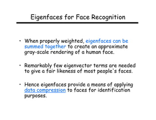 Eigenfaces for Face Recognition


• When properly weighted, eigenfaces can be
  summed together to create an approximate
  gray-scale rendering of a human face.

• Remarkably few eigenvector terms are needed
  to give a fair likeness of most people's faces.

• Hence eigenfaces provide a means of applying
  data compression to faces for identification
  purposes.
 