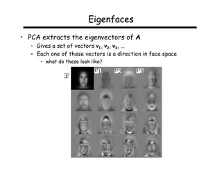 Eigenfaces
• PCA extracts the eigenvectors of A
   – Gives a set of vectors v1, v2, v3, ...
   – Each one of these vectors is a direction in face space
      • what do these look like?
 