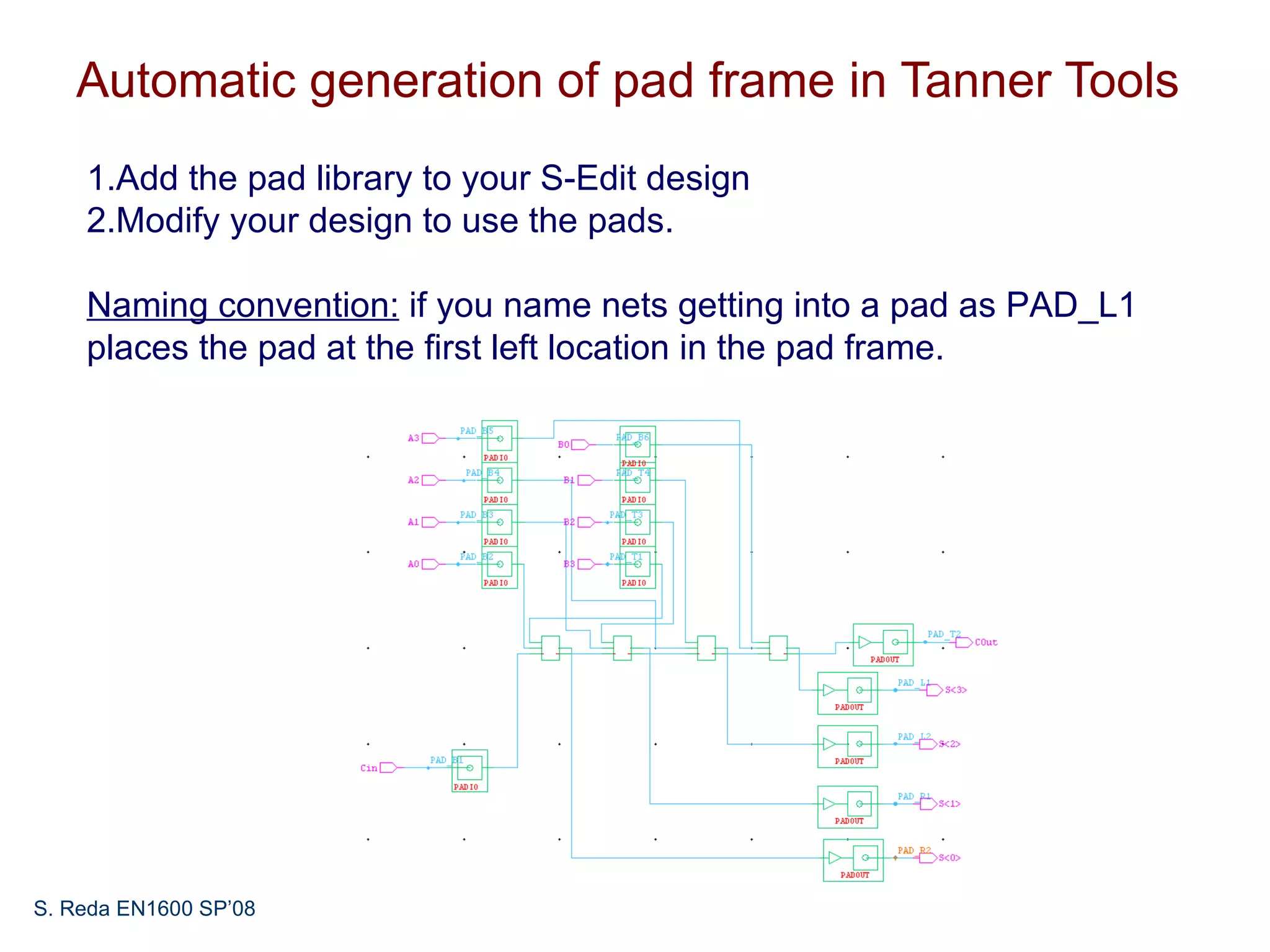Automatic generation of pad frame in Tanner Tools
    1.Add the pad library to your S-Edit design
    2.Modify your design to use the pads.

    Naming convention: if you name nets getting into a pad as PAD_L1
    places the pad at the first left location in the pad frame.




S. Reda EN1600 SP’08
 