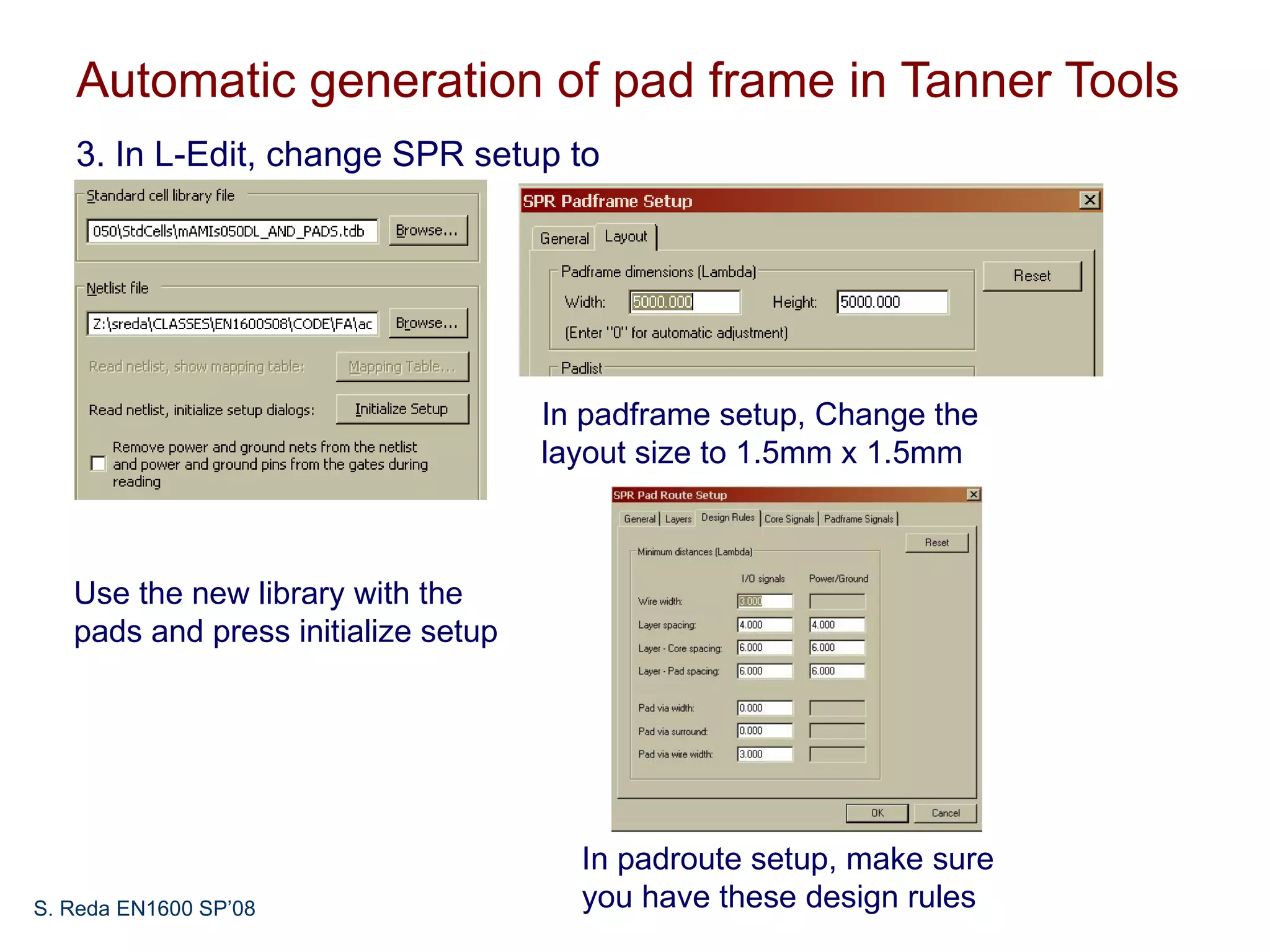 Automatic generation of pad frame in Tanner Tools
   3. In L-Edit, change SPR setup to




                                     In padframe setup, Change the
                                     layout size to 1.5mm x 1.5mm



   Use the new library with the
   pads and press initialize setup




                                       In padroute setup, make sure
S. Reda EN1600 SP’08                   you have these design rules
 