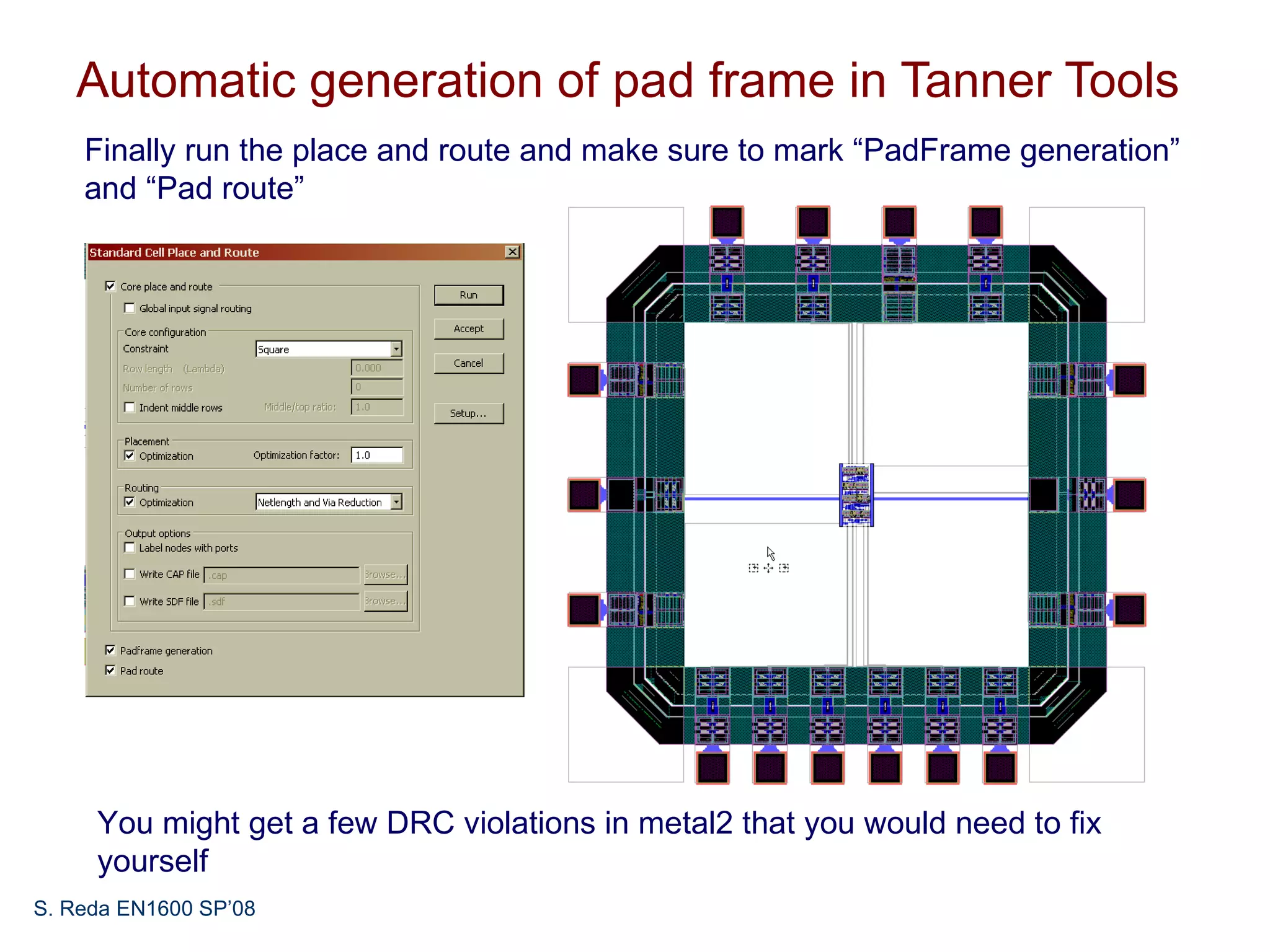 Automatic generation of pad frame in Tanner Tools
    Finally run the place and route and make sure to mark “PadFrame generation”
    and “Pad route”




     You might get a few DRC violations in metal2 that you would need to fix
     yourself
S. Reda EN1600 SP’08
 
