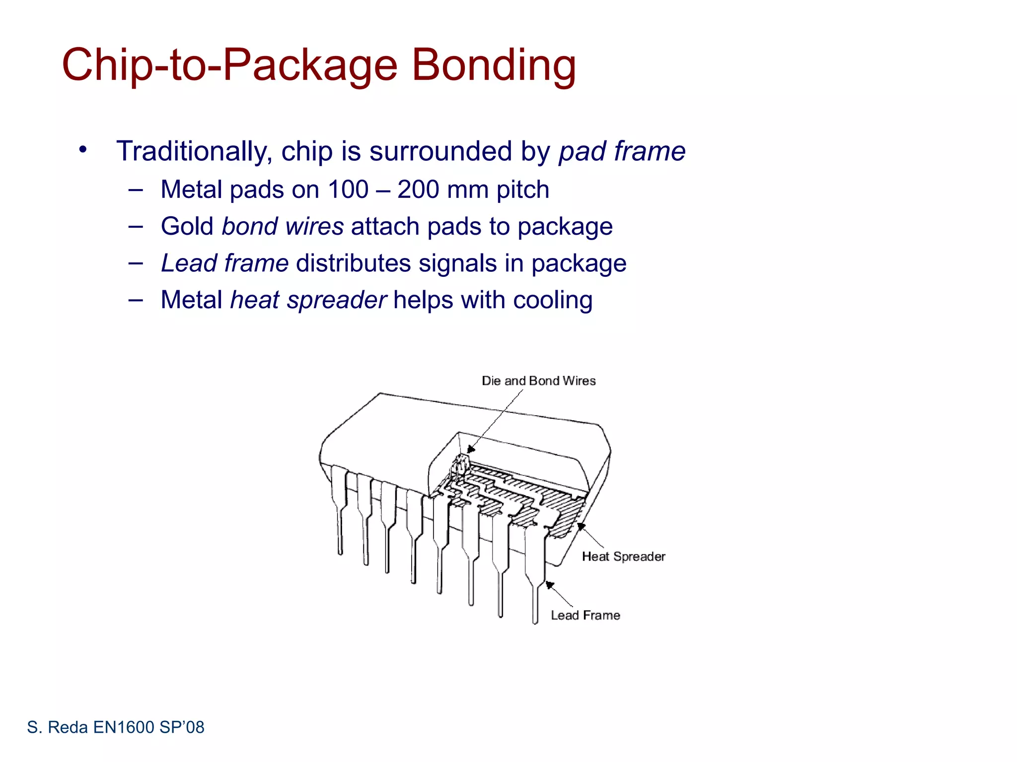 Chip-to-Package Bonding
     • Traditionally, chip is surrounded by pad frame
           –   Metal pads on 100 – 200 mm pitch
           –   Gold bond wires attach pads to package
           –   Lead frame distributes signals in package
           –   Metal heat spreader helps with cooling




S. Reda EN1600 SP’08
 