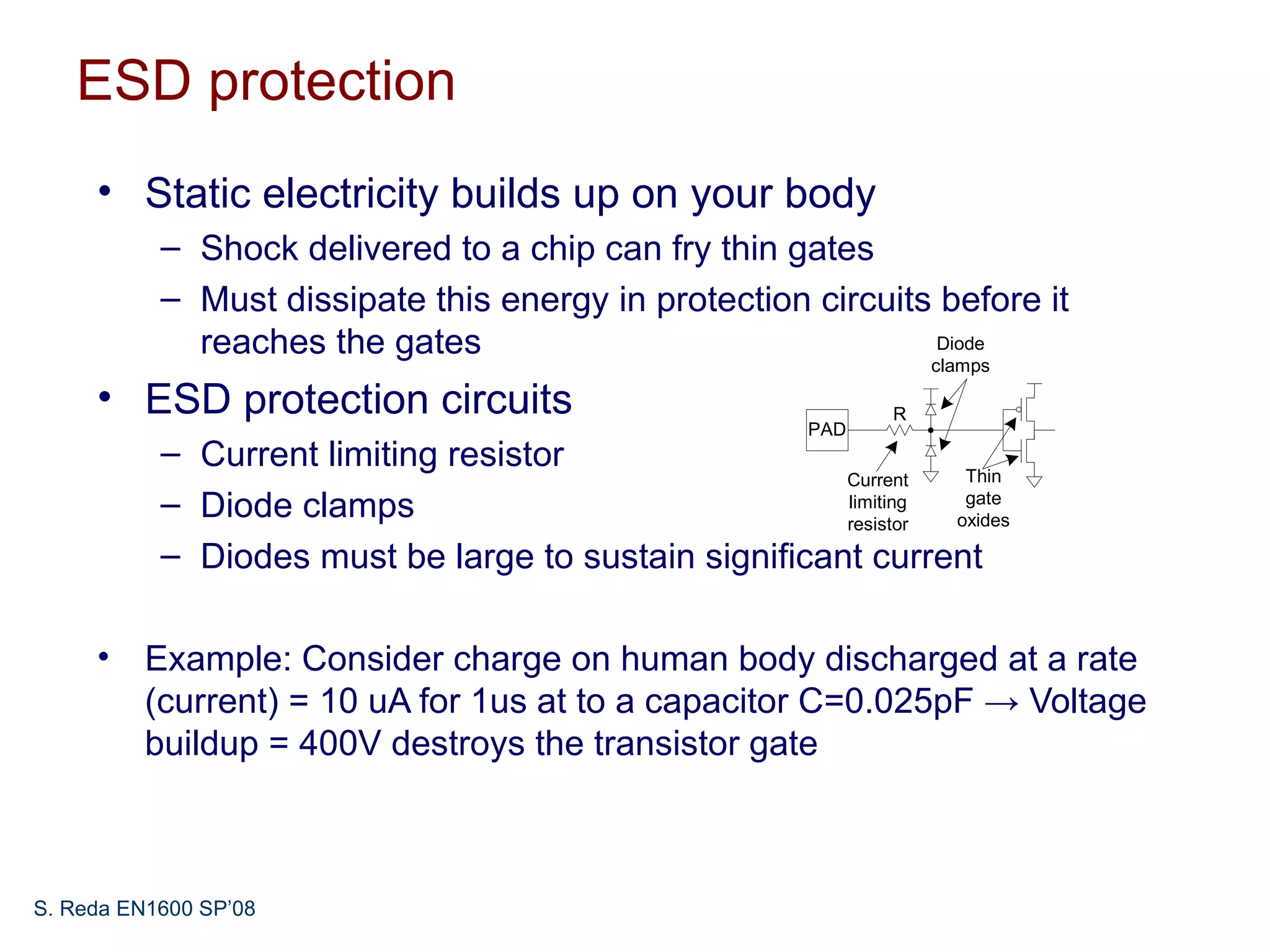 ESD protection
     • Static electricity builds up on your body
           – Shock delivered to a chip can fry thin gates
           – Must dissipate this energy in protection circuits before it
             reaches the gates                                 Diode
                                                                 clamps

     • ESD protection circuits                               R
                                                       PAD
           – Current limiting resistor
                                                       Current   Thin
           – Diode clamps                              limiting
                                                       resistor
                                                                 gate
                                                                oxides

           – Diodes must be large to sustain significant current

     • Example: Consider charge on human body discharged at a rate
       (current) = 10 uA for 1us at to a capacitor C=0.025pF → Voltage
       buildup = 400V destroys the transistor gate



S. Reda EN1600 SP’08
 