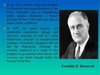 Franklin D. Roosevelt 
● In the 1932 election, Democrat Franklin 
D. Roosevelt was elected President of the 
USA. Optimistic and a commanding 
public speaker, Roosevelt, a former 
governor of New York State, was able to 
inspire public confidence. 
● In 1935, the Social Security Act 
established contributory old-age and 
survivors` pensions, as well as a joint 
federal-state program of unemployment 
insurance. Roosevelt’s programs did not 
end the Depression. Although the 
economy improved as a result of this 
program of government intervention, full 
recovery was finally brought before the 
Second World War. 
 