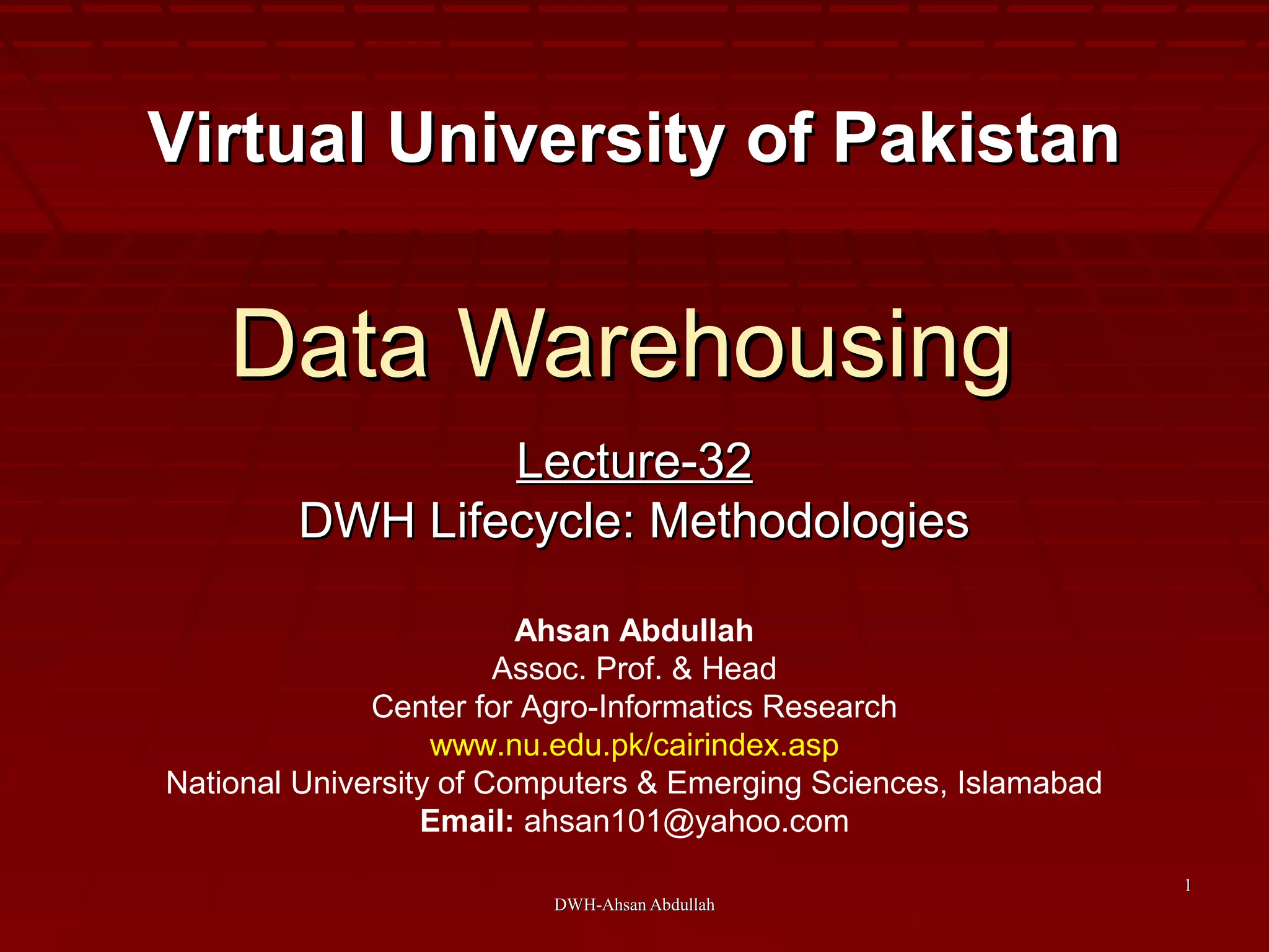 DWH-Ahsan AbdullahDWH-Ahsan Abdullah
11
Data WarehousingData Warehousing
Lecture-32Lecture-32
DWH Lifecycle: MethodologiesDWH Lifecycle: Methodologies
Virtual University of PakistanVirtual University of Pakistan
Ahsan Abdullah
Assoc. Prof. & Head
Center for Agro-Informatics Research
www.nu.edu.pk/cairindex.asp
National University of Computers & Emerging Sciences, Islamabad
Email: ahsan101@yahoo.com
 