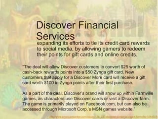 Discover Financial
       Services
       expanding its efforts to tie its credit card rewards
       to social media, by allowing gamers to redeem
       their points for gift cards and online credits.

“The deal will allow Discover customers to convert $25 worth of
cash-back rewards points into a $50 Zynga gift card. New
customers that apply for a Discover More card will receive a gift
card worth $100 in Zynga points after their first purchase.

As a part of the deal, Discover‟s brand will show up within Farmville
games, as characters use Discover cards or visit a Discover farm.
The game is primarily played on Facebook.com, but can also be
accessed through Microsoft Corp.‟s MSN games website.”
              http://www.americanbanker.com/issues/176_232/discover-zynga-facebook-farmville-1044507-1
 