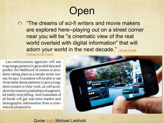 Open
“The dreams of sci-fi writers and movie makers
are explored here--playing out on a street corner
near you will be "a cinematic view of the real
world overlaid with digital information" that will
adorn your world in the next decade.” ~Nicole Tindall,
Institute for the Future




      Quote from Michael Liebhold
 
