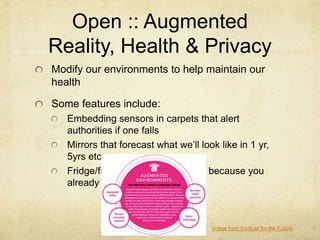 Open :: Augmented
Reality, Health & Privacy
Modify our environments to help maintain our
health

Some features include:
   Embedding sensors in carpets that alert
   authorities if one falls
   Mirrors that forecast what we‟ll look like in 1 yr,
   5yrs etc
   Fridge/freezer that doesn‟t open because you
   already ate



                                       Image from Institute for the Future
 